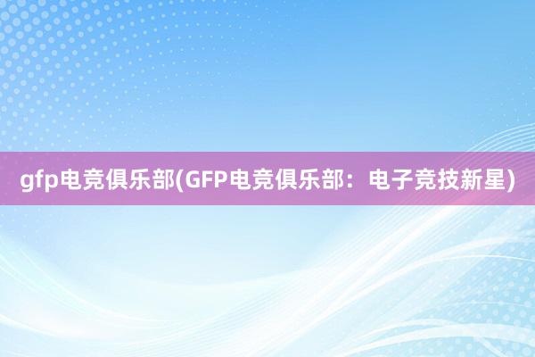 gfp电竞俱乐部(GFP电竞俱乐部：电子竞技新星)