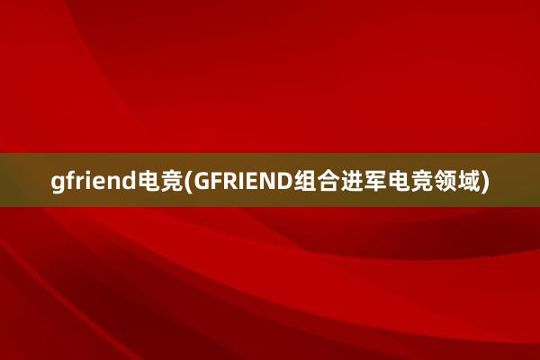 gfriend电竞(GFRIEND组合进军电竞领域)