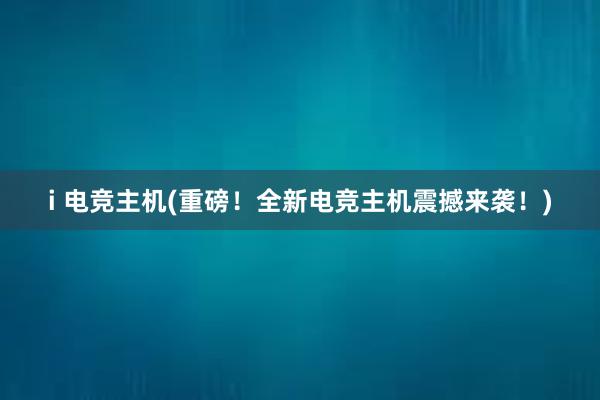 i 电竞主机(重磅！全新电竞主机震撼来袭！)