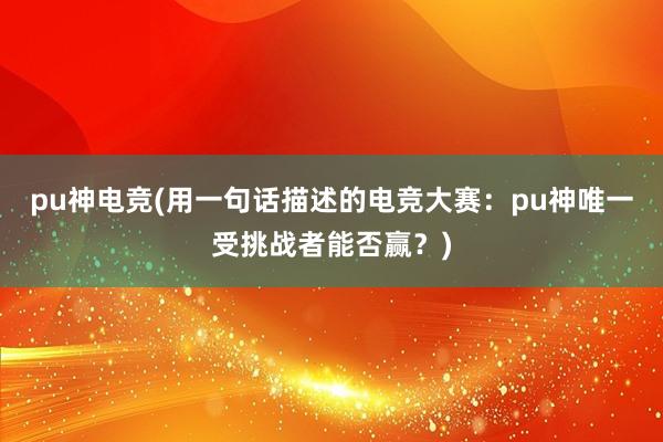 pu神电竞(用一句话描述的电竞大赛：pu神唯一受挑战者能否赢？)