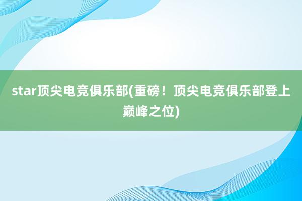 star顶尖电竞俱乐部(重磅！顶尖电竞俱乐部登上巅峰之位)