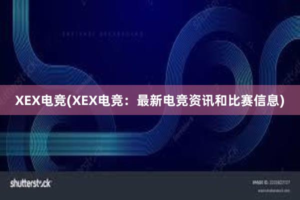 XEX电竞(XEX电竞：最新电竞资讯和比赛信息)