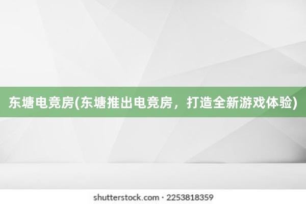 东塘电竞房(东塘推出电竞房，打造全新游戏体验)