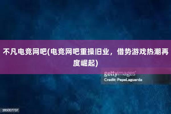 不凡电竞网吧(电竞网吧重操旧业，借势游戏热潮再度崛起)