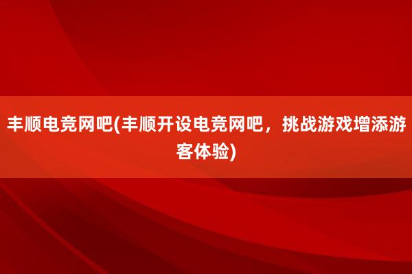 丰顺电竞网吧(丰顺开设电竞网吧，挑战游戏增添游客体验)