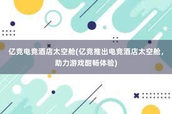 亿竞电竞酒店太空舱(亿竞推出电竞酒店太空舱，助力游戏酣畅体验)