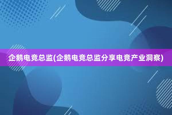 企鹅电竞总监(企鹅电竞总监分享电竞产业洞察)