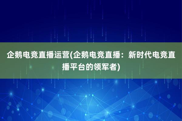 企鹅电竞直播运营(企鹅电竞直播：新时代电竞直播平台的领军者)