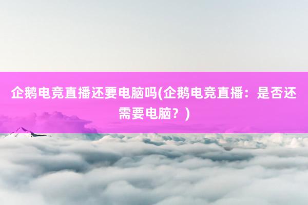 企鹅电竞直播还要电脑吗(企鹅电竞直播：是否还需要电脑？)