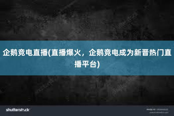 企鹅竞电直播(直播爆火，企鹅竞电成为新晋热门直播平台)