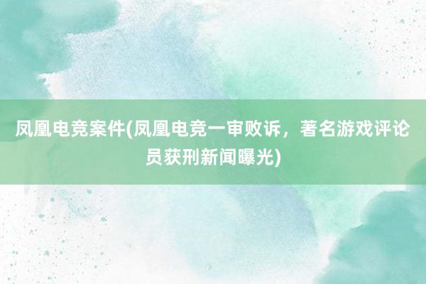 凤凰电竞案件(凤凰电竞一审败诉，著名游戏评论员获刑新闻曝光)