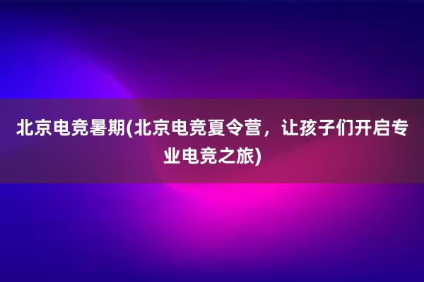 北京电竞暑期(北京电竞夏令营，让孩子们开启专业电竞之旅)