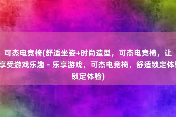 可杰电竞椅(舒适坐姿+时尚造型，可杰电竞椅，让你享受游戏乐趣 - 乐享游戏，可杰电竞椅，舒适锁定体验)