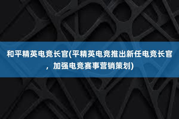 和平精英电竞长官(平精英电竞推出新任电竞长官，加强电竞赛事营销策划)