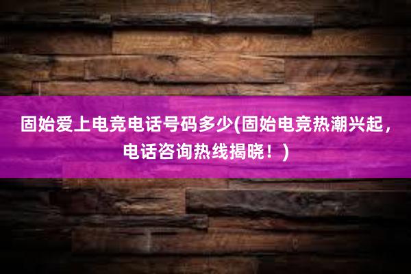 固始爱上电竞电话号码多少(固始电竞热潮兴起，电话咨询热线揭晓！)