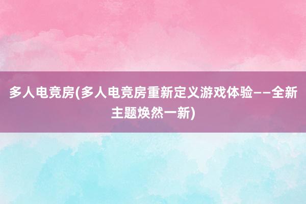 多人电竞房(多人电竞房重新定义游戏体验——全新主题焕然一新)