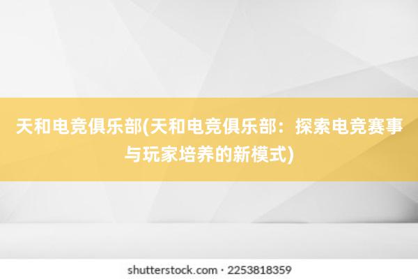 天和电竞俱乐部(天和电竞俱乐部：探索电竞赛事与玩家培养的新模式)