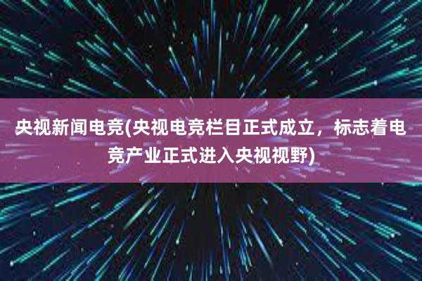 央视新闻电竞(央视电竞栏目正式成立，标志着电竞产业正式进入央视视野)