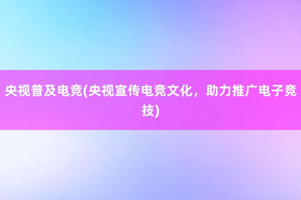 央视普及电竞(央视宣传电竞文化，助力推广电子竞技)