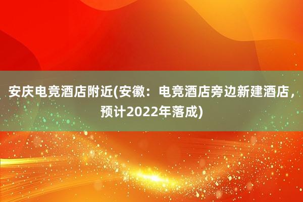 安庆电竞酒店附近(安徽：电竞酒店旁边新建酒店，预计2022年落成)