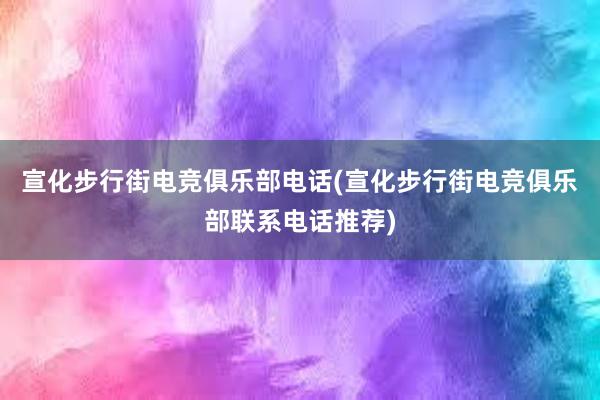 宣化步行街电竞俱乐部电话(宣化步行街电竞俱乐部联系电话推荐)