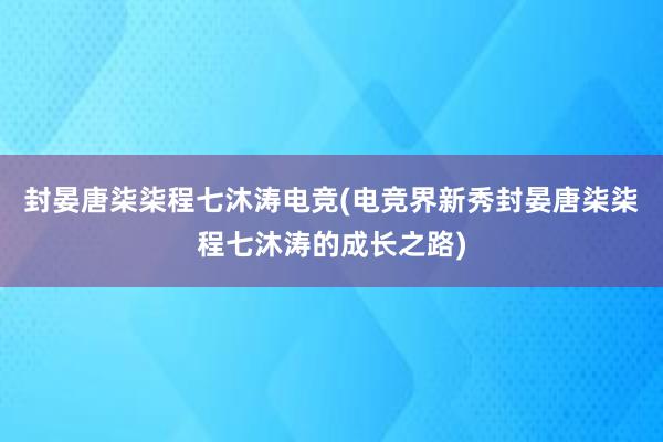 封晏唐柒柒程七沐涛电竞(电竞界新秀封晏唐柒柒程七沐涛的成长之路)