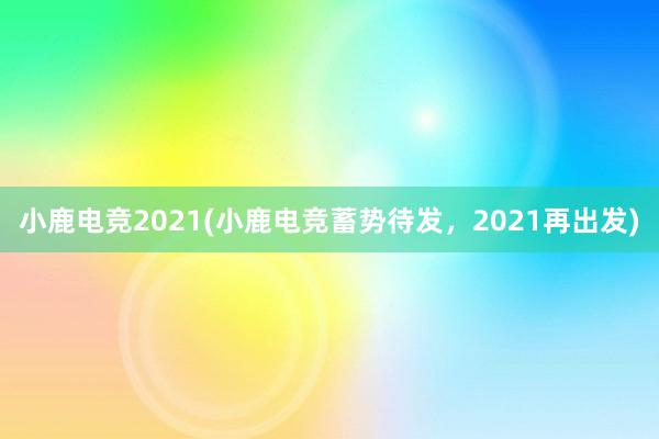 小鹿电竞2021(小鹿电竞蓄势待发，2021再出发)