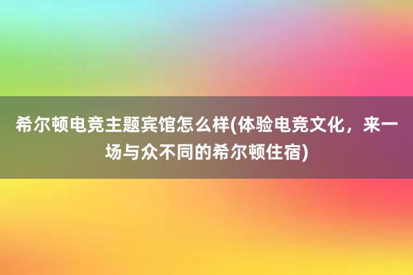 希尔顿电竞主题宾馆怎么样(体验电竞文化，来一场与众不同的希尔顿住宿)