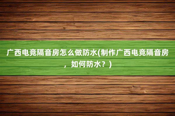 广西电竞隔音房怎么做防水(制作广西电竞隔音房，如何防水？)