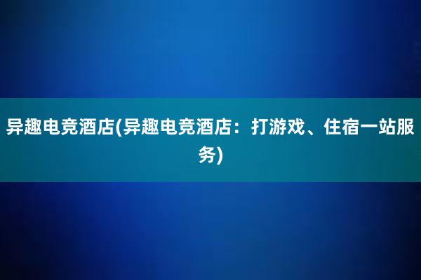 异趣电竞酒店(异趣电竞酒店：打游戏、住宿一站服务)