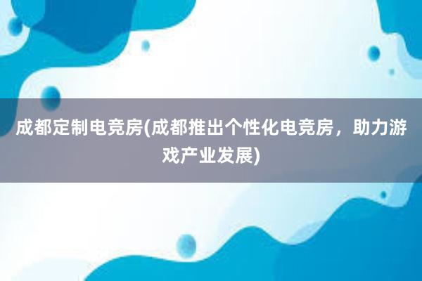 成都定制电竞房(成都推出个性化电竞房，助力游戏产业发展)