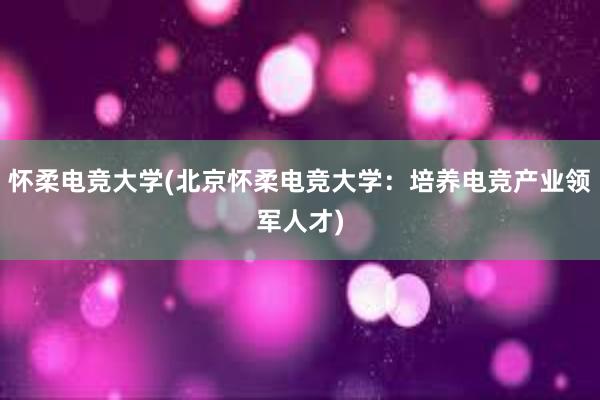 怀柔电竞大学(北京怀柔电竞大学：培养电竞产业领军人才)