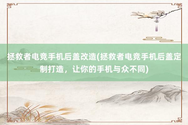 拯救者电竞手机后盖改造(拯救者电竞手机后盖定制打造，让你的手机与众不同)