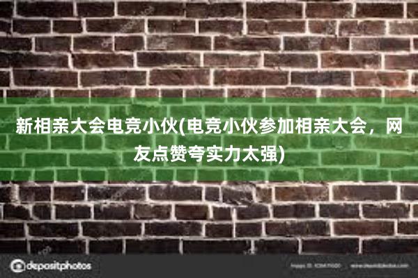 新相亲大会电竞小伙(电竞小伙参加相亲大会，网友点赞夸实力太强)