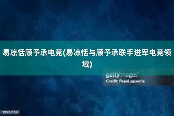 易凉恬顾予承电竞(易凉恬与顾予承联手进军电竞领域)