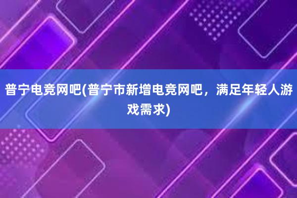 普宁电竞网吧(普宁市新增电竞网吧，满足年轻人游戏需求)