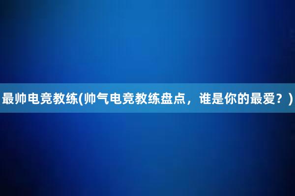 最帅电竞教练(帅气电竞教练盘点，谁是你的最爱？)