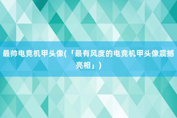 最帅电竞机甲头像(「最有风度的电竞机甲头像震撼亮相」)