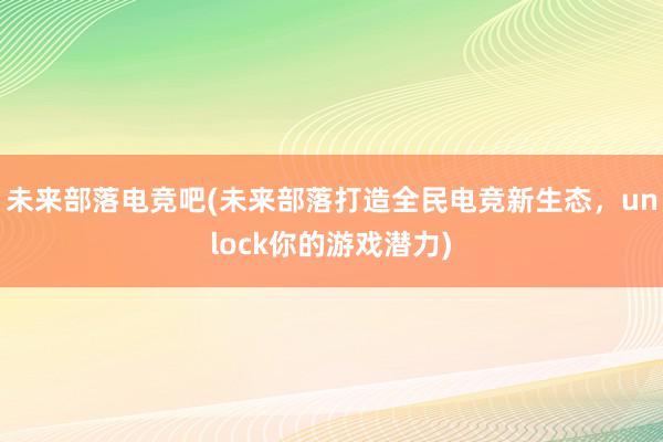 未来部落电竞吧(未来部落打造全民电竞新生态，unlock你的游戏潜力)