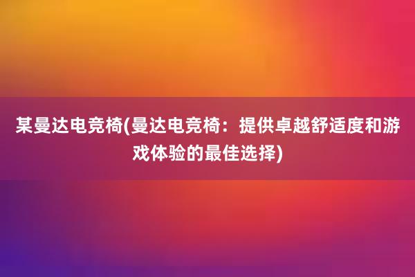 某曼达电竞椅(曼达电竞椅：提供卓越舒适度和游戏体验的最佳选择)