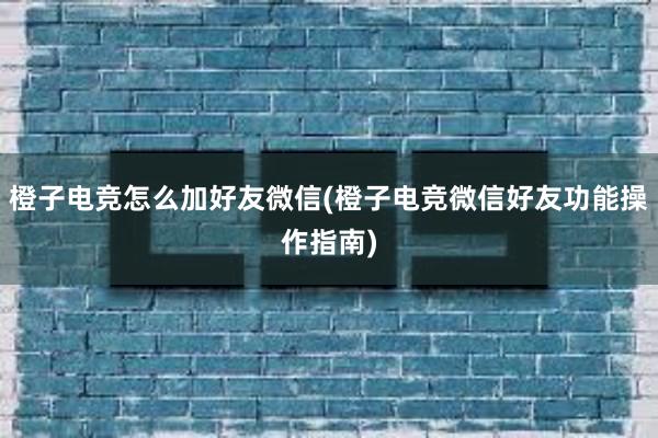 橙子电竞怎么加好友微信(橙子电竞微信好友功能操作指南)