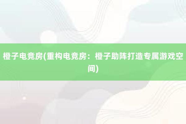 橙子电竞房(重构电竞房：橙子助阵打造专属游戏空间)