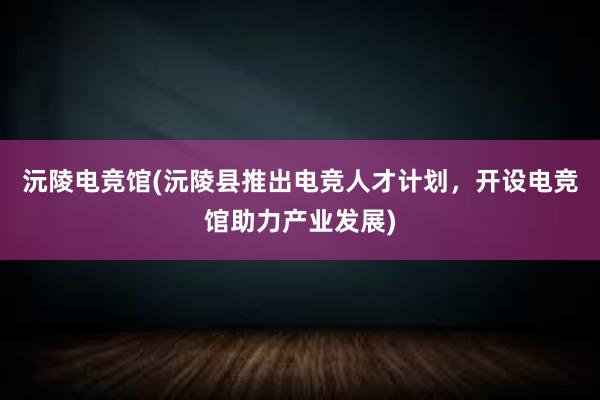 沅陵电竞馆(沅陵县推出电竞人才计划，开设电竞馆助力产业发展)