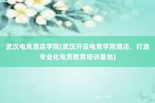 武汉电竞酒店学院(武汉开设电竞学院酒店，打造专业化电竞教育培训基地)