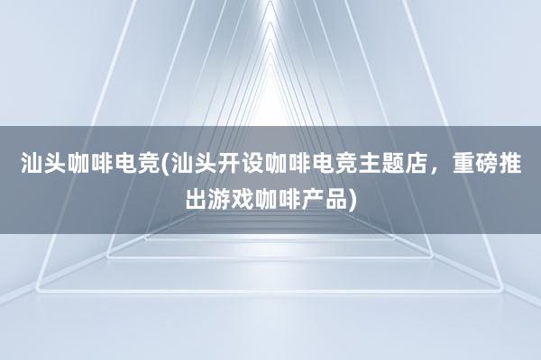 汕头咖啡电竞(汕头开设咖啡电竞主题店，重磅推出游戏咖啡产品)