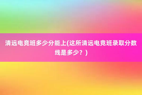 清远电竞班多少分能上(这所清远电竞班录取分数线是多少？)