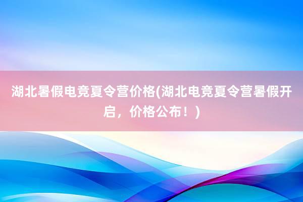 湖北暑假电竞夏令营价格(湖北电竞夏令营暑假开启，价格公布！)