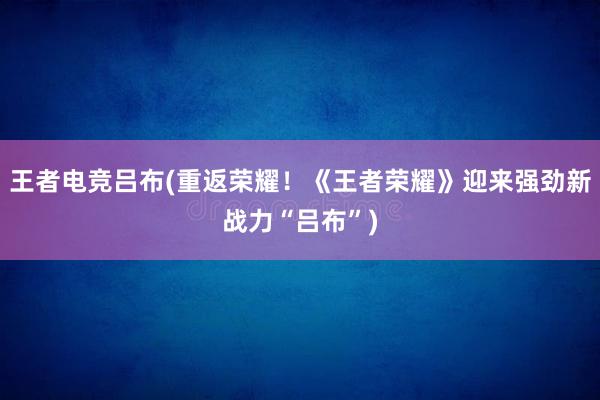 王者电竞吕布(重返荣耀！《王者荣耀》迎来强劲新战力“吕布”)