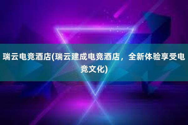 瑞云电竞酒店(瑞云建成电竞酒店，全新体验享受电竞文化)