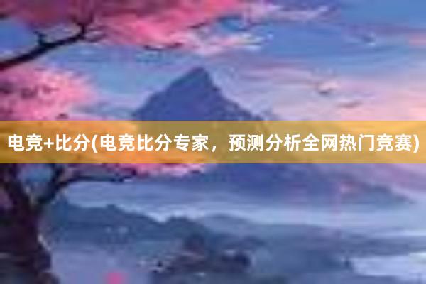 电竞+比分(电竞比分专家，预测分析全网热门竞赛)